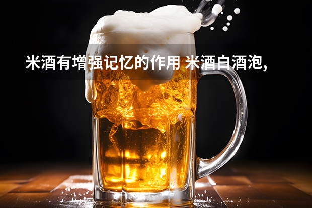 米酒有增强记忆的作用 米酒白酒泡,中国饮酒文化：米酒、白酒饮用技巧分享