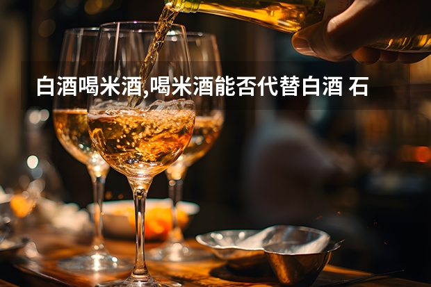 白酒喝米酒,喝米酒能否代替白酒 石湾杯装特米酒价格,石湾杯特米酒价格公布