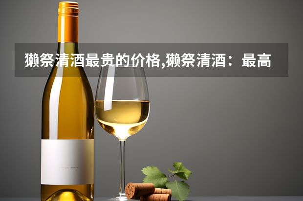 獭祭清酒最贵的价格,獭祭清酒：最高价达上亿，成为日本顶级米酒（东北小米酒的价格表,东北小米酒价格一览表）
