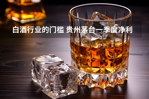 白酒行业的门槛 贵州茅台一季度净利139.54亿元，为何白酒业绩这么亮眼?