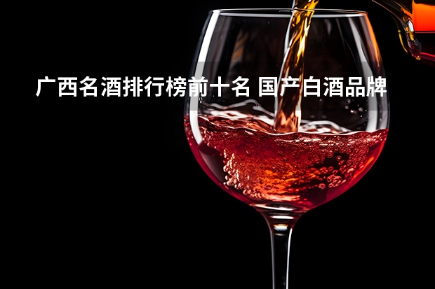 广西名酒排行榜前十名 国产白酒品牌排行榜国产白酒十大品牌排行榜