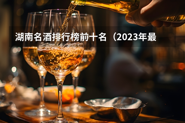 湖南名酒排行榜前十名（2023年最新版）？（十大名酒排名一览表）