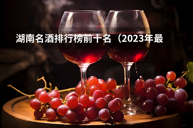 湖南名酒排行榜前十名（2023年最新版）？（湖南十大名酒）