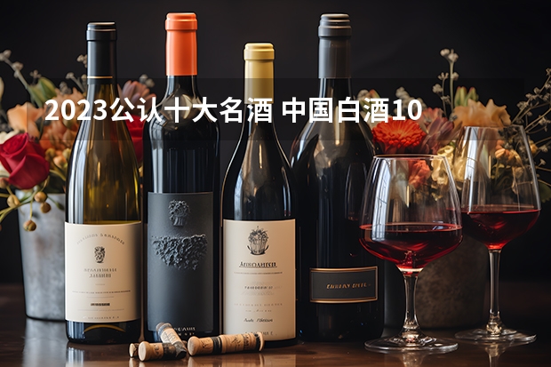 2023公认十大名酒 中国白酒10大名酒排行榜？