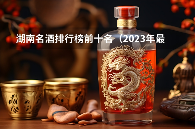 湖南名酒排行榜前十名（2023年最新版）？（世界十大顶级白酒品牌）