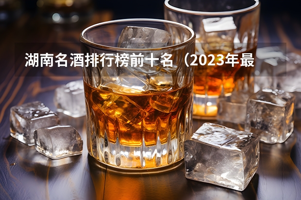 湖南名酒排行榜前十名（2023年最新版）？ 10大名酒排行榜