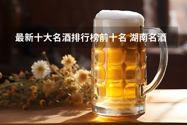 最新十大名酒排行榜前十名 湖南名酒排行榜前十名（2023年最新版）？