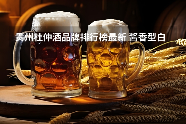 贵州杜仲酒品牌排行榜最新 酱香型白酒排名十大酱香型白酒