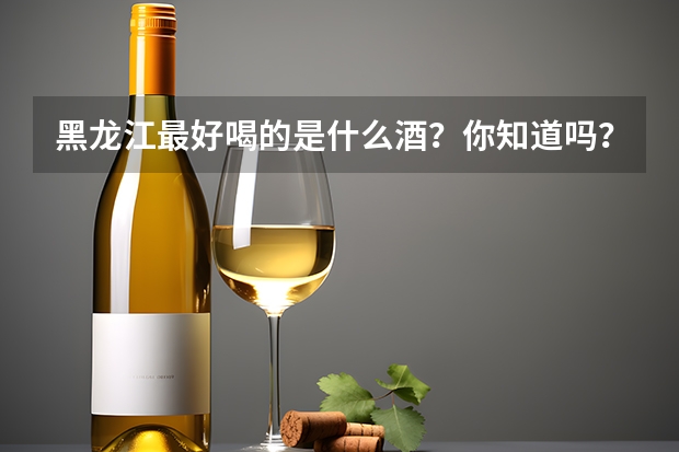 黑龙江最好喝的是什么酒？你知道吗？