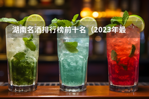 湖南名酒排行榜前十名（2023年最新版）？ 中国十大白酒排行榜前十名